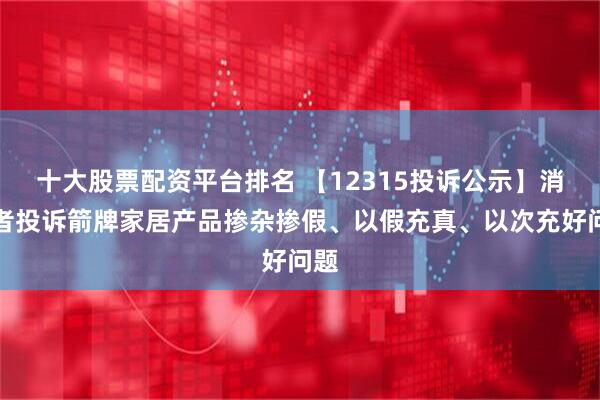 十大股票配资平台排名 【12315投诉公示】消费者投诉箭牌家居产品掺杂掺假、以假充真、以次充好问题
