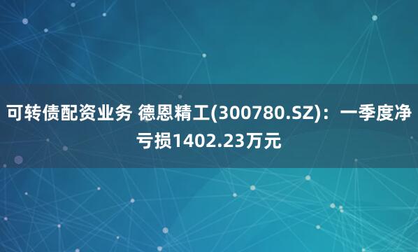 可转债配资业务 德恩精工(300780.SZ)：一季度净亏损1402.23万元