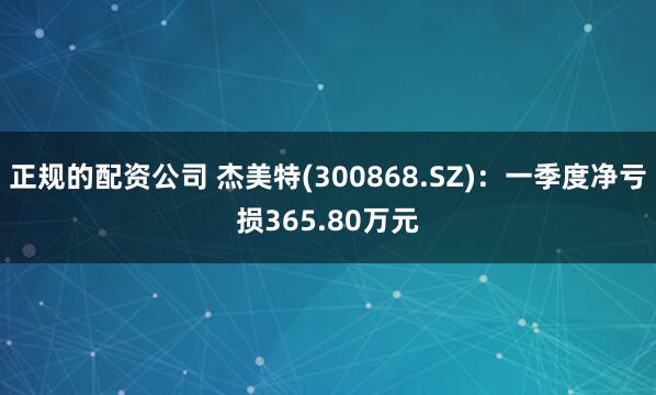 正规的配资公司 杰美特(300868.SZ)：一季度净亏损365.80万元