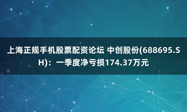 上海正规手机股票配资论坛 中创股份(688695.SH)：一季度净亏损174.37万元