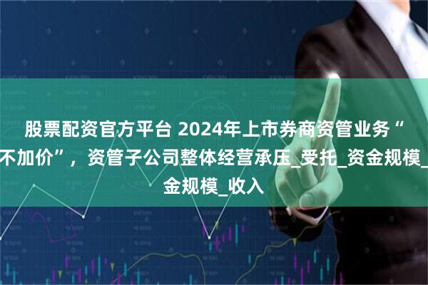 股票配资官方平台 2024年上市券商资管业务“加量不加价”，资管子公司整体经营承压_受托_资金规模_收入