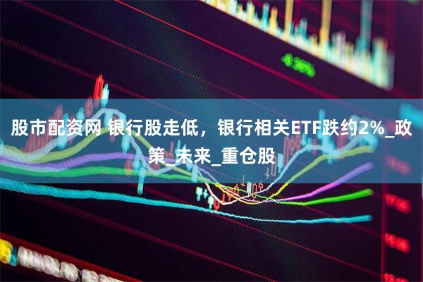 股市配资网 银行股走低，银行相关ETF跌约2%_政策_未来_重仓股