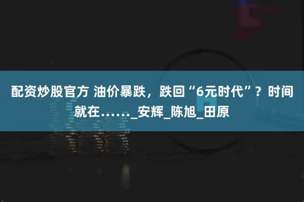 配资炒股官方 油价暴跌，跌回“6元时代”？时间就在……_安辉_陈旭_田原