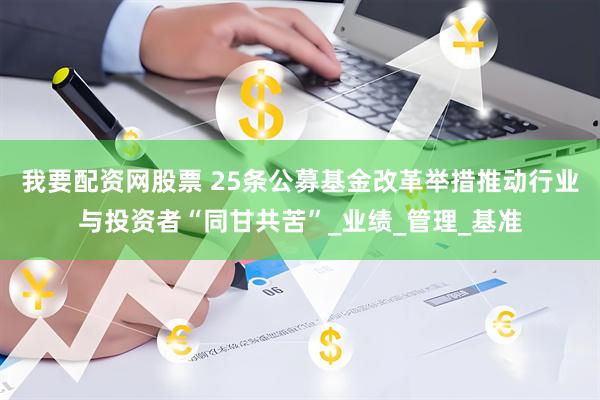 我要配资网股票 25条公募基金改革举措推动行业与投资者“同甘共苦”_业绩_管理_基准