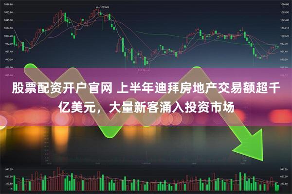 股票配资开户官网 上半年迪拜房地产交易额超千亿美元，大量新客涌入投资市场