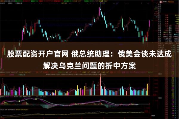 股票配资开户官网 俄总统助理：俄美会谈未达成解决乌克兰问题的折中方案