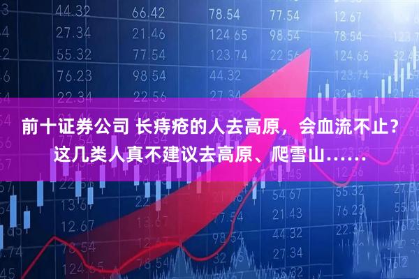 前十证券公司 长痔疮的人去高原，会血流不止？这几类人真不建议去高原、爬雪山……