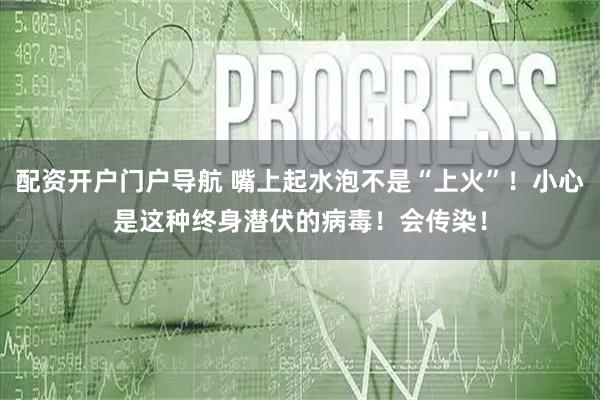 配资开户门户导航 嘴上起水泡不是“上火”！小心是这种终身潜伏的病毒！会传染！