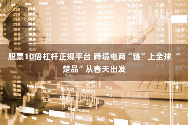 股票10倍杠杆正规平台 跨境电商“链”上全球 “楚品”从春天出发