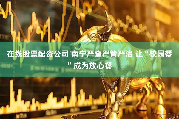 在线股票配资公司 南宁严查严管严治 让“校园餐”成为放心餐