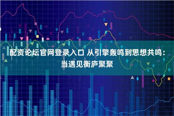 配资论坛官网登录入口 从引擎轰鸣到思想共鸣：当遇见衡庐聚聚