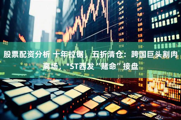 股票配资分析 十年拉锯，五折清仓：跨国巨头割肉离场，*ST西发“赌命”接盘