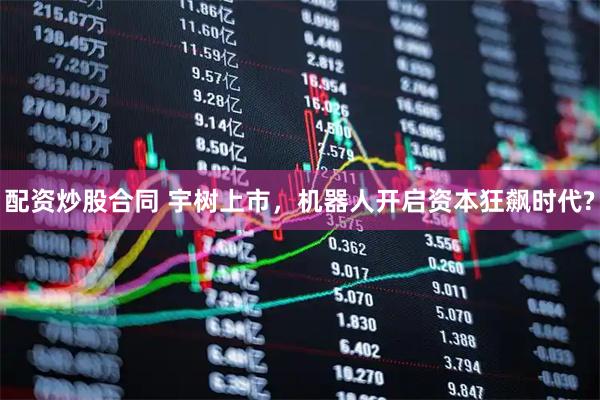 配资炒股合同 宇树上市，机器人开启资本狂飙时代?