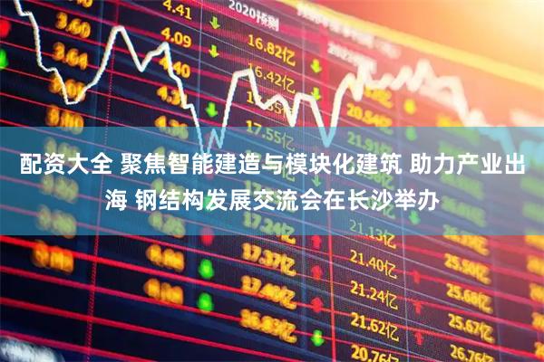 配资大全 聚焦智能建造与模块化建筑 助力产业出海 钢结构发展交流会在长沙举办