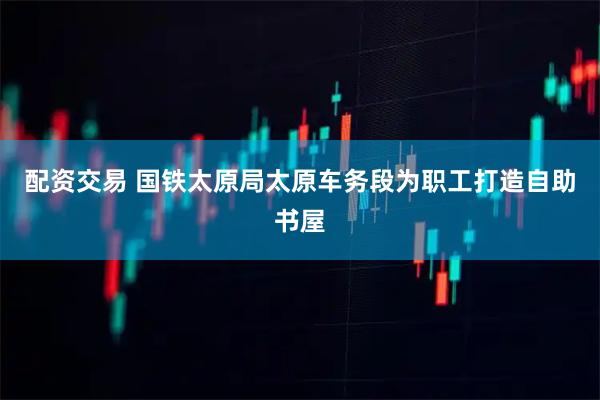 配资交易 国铁太原局太原车务段为职工打造自助书屋