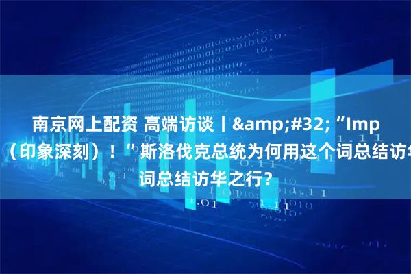 南京网上配资 高端访谈丨 “Impressed（印象深刻）！”斯洛伐克总统为何用这个词总结访华之行？
