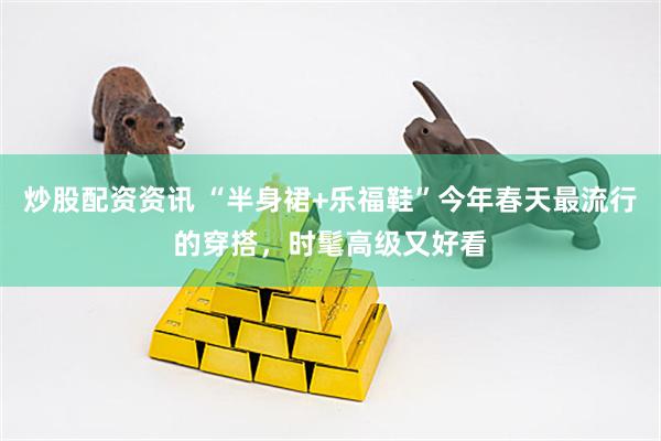 炒股配资资讯 “半身裙+乐福鞋”今年春天最流行的穿搭，时髦高级又好看